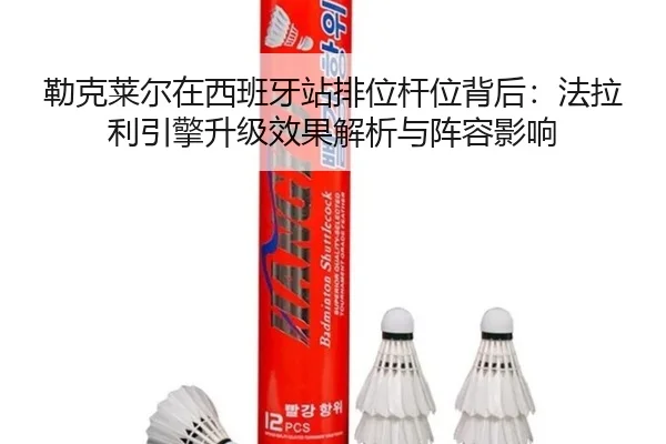 勒克莱尔在西班牙站排位杆位背后：法拉利引擎升级效果解析与阵容影响
